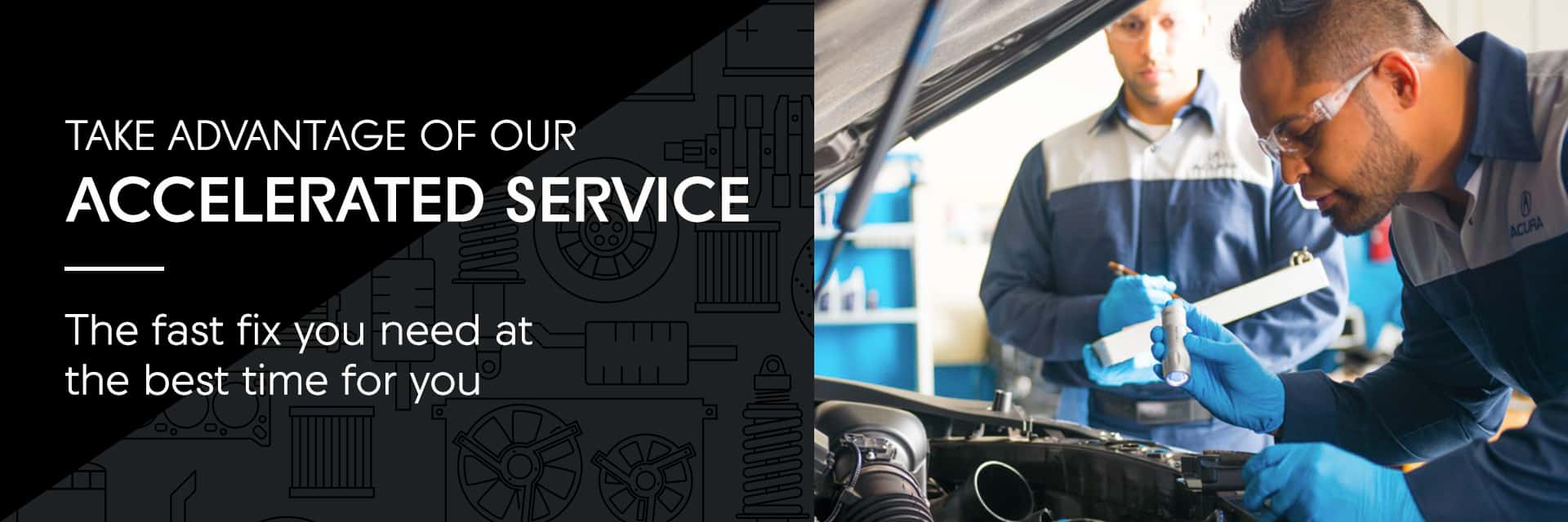 Take advantage of our Accelerated Service The fast fix you need at the best time for you
