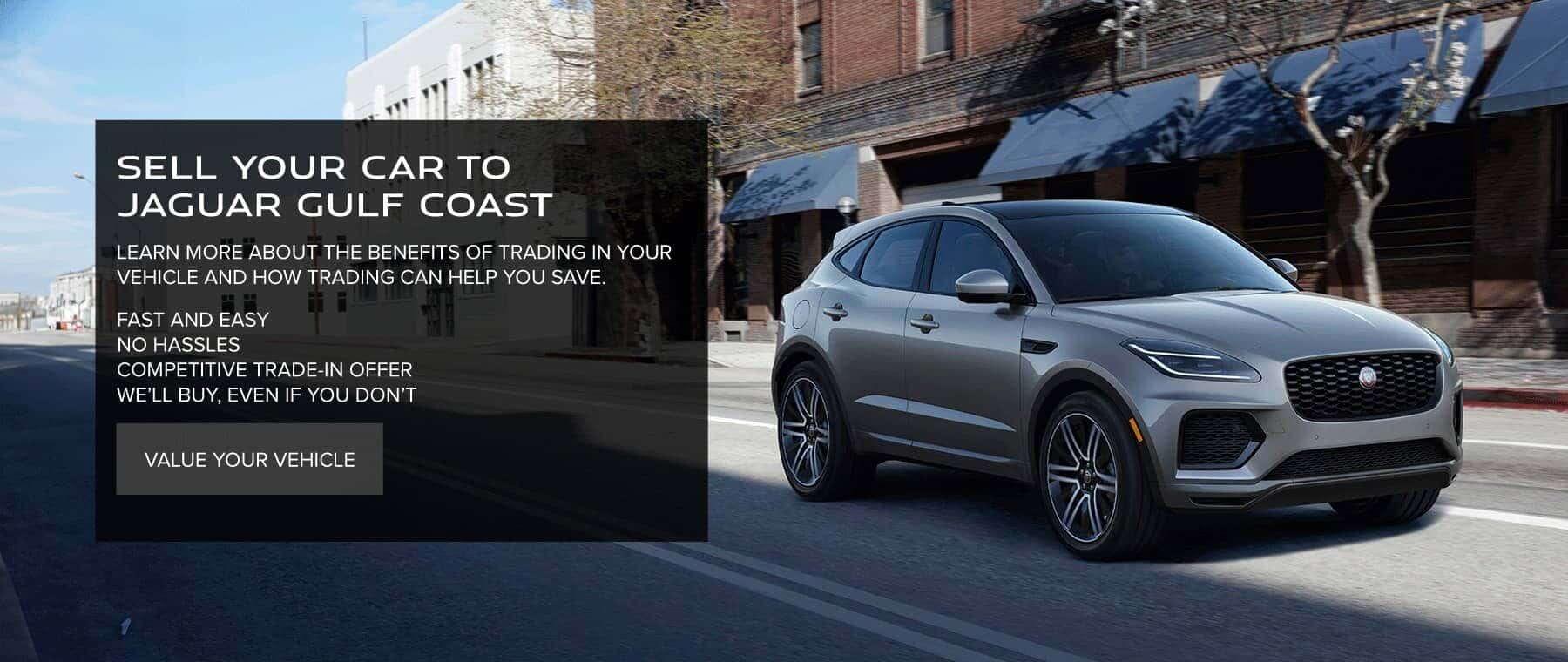 SELL YOUR CAR TO JAGUAR GULF COAST LEARN MORE ABOUT THE BENEFITS OF TRADING IN YOUR VEHICLE AND HOW TRADING CAN HELP YOU SAVE. FAST AND EASY NO HASSLES COMPETITIVE TRADE-IN OFFER WE'LL BUY, EVEN IF YOU DON'T. VALUE YOUR VEHICLE