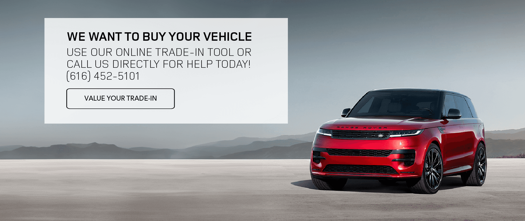 WE WANT TO BUY YOUR VEHICLE. USE OUR ONLINE TRADE-IN TOOL OR CALL US DIRECTLY FOR HELP TODAY! (616) 452-5101. VALUE YOUR TRADE-IN.