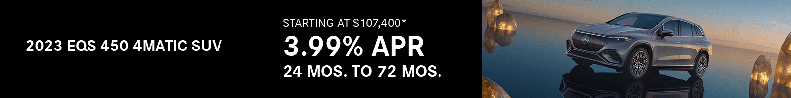 2023 EQS 450 4MATIC SUV Starting at $107,400* 3.99% APR 24 mos. to 72 mos.