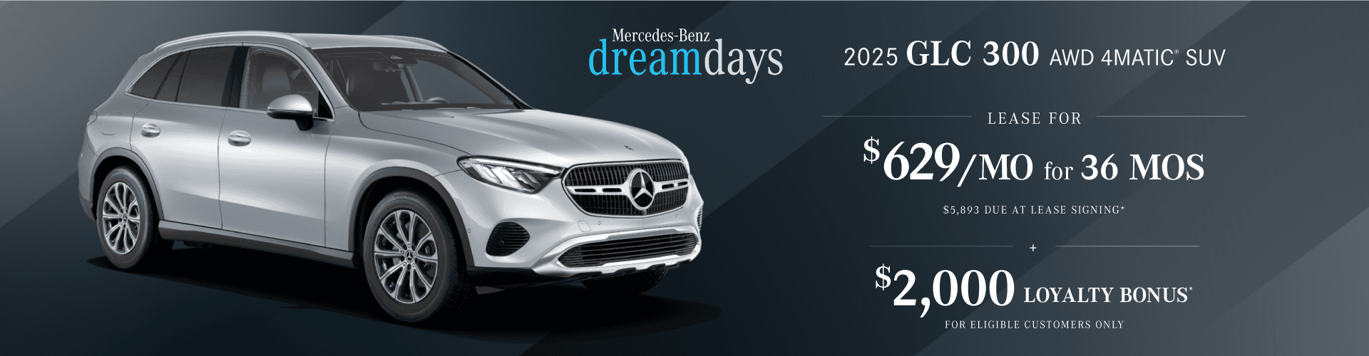 New 2025 GLC 300 AWD 4MATIC® SUV : Lease for $629 per month for 36 months with $5,893 due at signing and Get $2,000 in Loyalty bonus for eligible customers only.