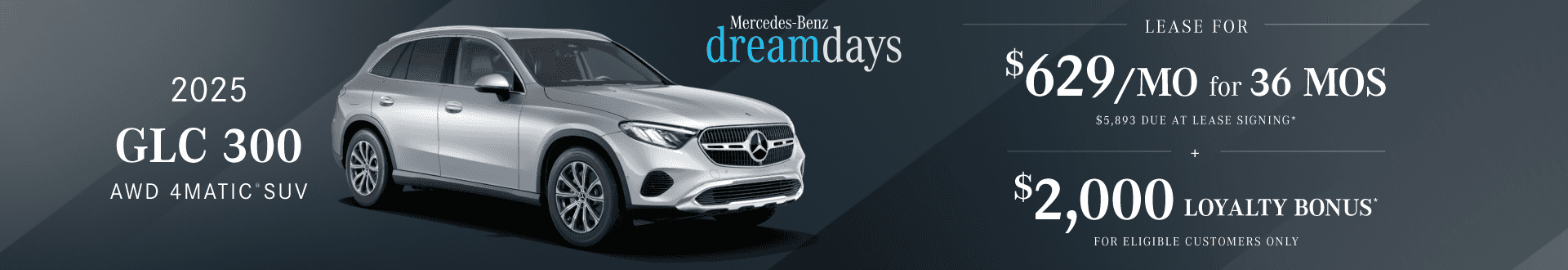 New 2025 GLC 300 AWD 4MATIC® SUV : Lease for $629 per month for 36 months with $5,893 due at signing and Get $2,000 in Loyalty bonus for eligible customers only.