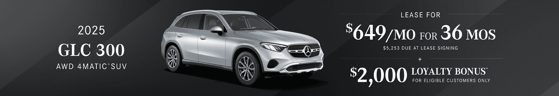 2025 GLC 300 4MATIC SUV Lease Payment $649/mo for 36 months. $5,253 due at lease signing $2,000 Loyalty bonus for eligible customers only.