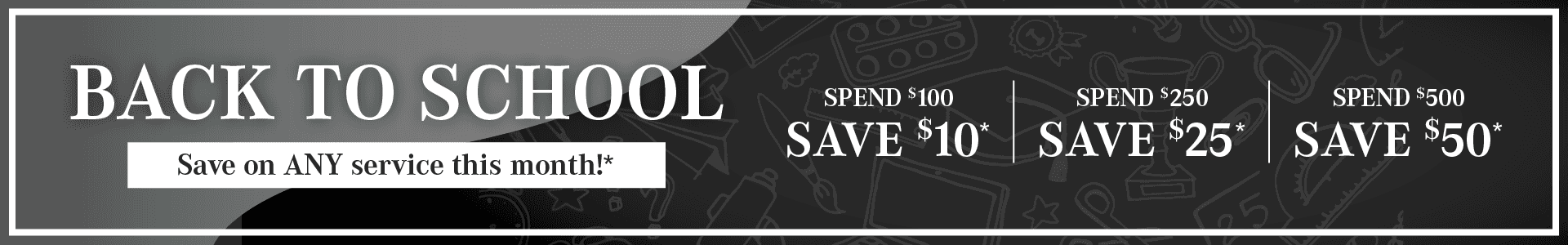Back to School, Save on any service this month. Spend $100, save $10. Spend $250, save $25. Spend $500, save $50*