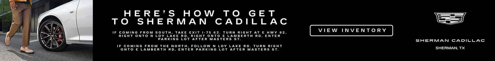 HERE'S HOW TO GET TO SHERMAN CADILLAC IF COMING FROM SOUTH, TAKE EXIT 1-75 63. TURN RIGHT AT RIGHT ONTO N LOY LAKE RD, RIGHT ONTO E LAMBERTH E HWY 82, RD, ENTER PARKING LOT AFTER MASTERS ST. IF COMING FROM THE NORTH. ONTO FOLLOW NLOY LAKE RD. TURN RIGHT E LAMBERTH RD, ENTER PARKING LOT AFTER MASTERS ST. VIEW INVENTORY SHERMAN CADILLAC SHERMAN, TX
