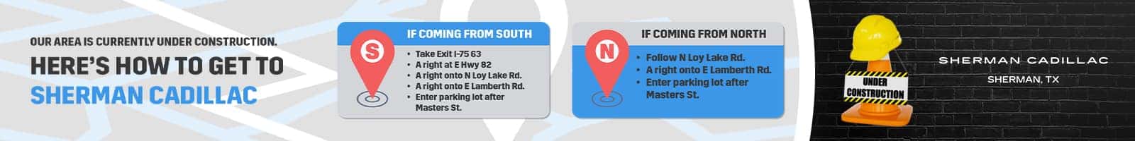 OUR AREA IS CURRENTLY UNDER CONSTRUCTION. HERE'S HOW TO GET TO SHERMAN CADILLAC S IF COMING FROM SOUTH • Take Exit 1-75 63 • A right at E Hwy 82 • A right onto N Loy Lake Rd. • A right onto E Lamberth Rd. • Enter parking lot after Masters St. IF COMING FROM NORTH • Follow N Loy Lake Rd. • A right onto E Lamberth Rd. • Enter parking lot after Masters St. UNDER CONSTRUCTION umm SHERMAN CADILLAC SHERMAN, TX