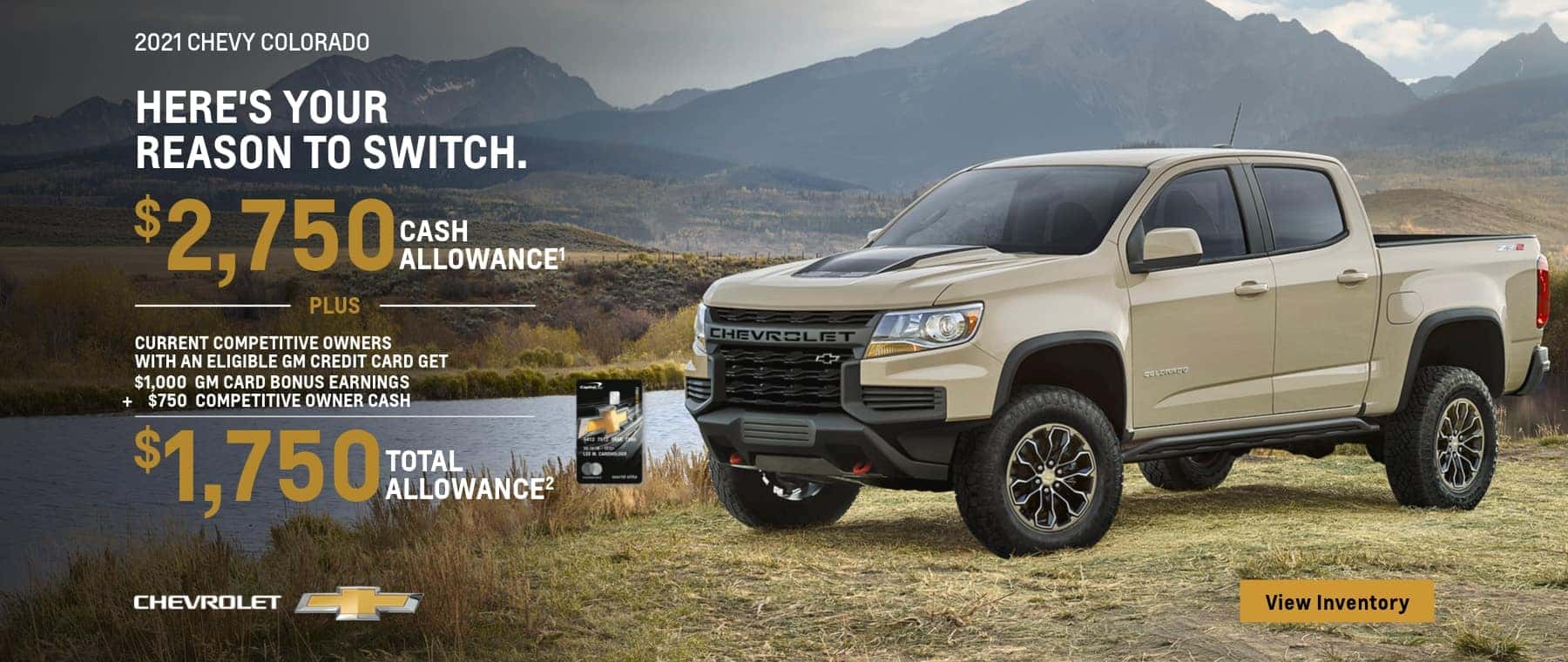 2021 CHEVY COLORADO HERE'S YOUR REASON TO SWITCH. $2,750 CASH ALLOWANCE PLUS CURRENT COMPETITIVE OWNERS WITH AN ELIGIBLE GM CREDIT CARD GET $1,000 GM CARD BONUS EARNINGS $750 COMPETITIVE OWNER CASH $1,750 TOTAL ALLOWANCE